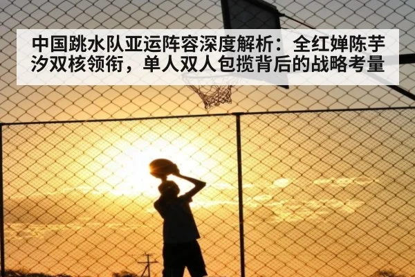 中国跳水队亚运阵容深度解析：全红婵陈芋汐双核领衔，单人双人包揽背后的战略考量